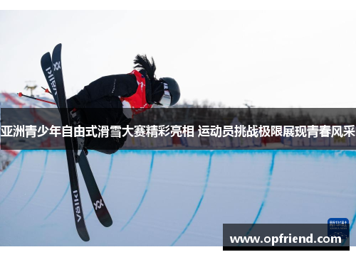 亚洲青少年自由式滑雪大赛精彩亮相 运动员挑战极限展现青春风采 亚洲青少年自由式滑雪大赛精彩亮相 运动员挑战极限展现青春风采