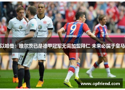 以哈曼：维尔茨已是德甲冠军无需加盟拜仁 未来必属于皇马