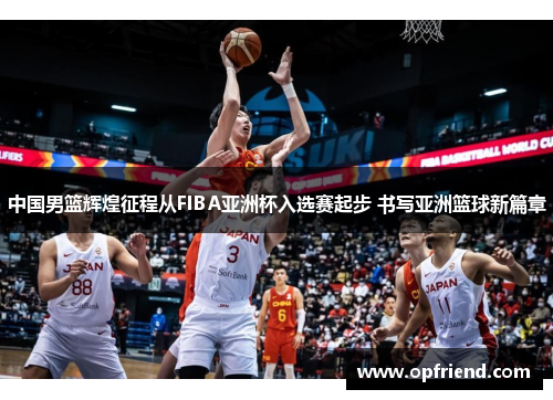 中国男篮辉煌征程从FIBA亚洲杯入选赛起步 书写亚洲篮球新篇章 中国男篮辉煌征程从FIBA亚洲杯入选赛起步 书写亚洲篮球新篇章