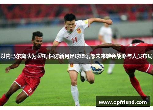 以内马尔离队为契机 探讨新月足球俱乐部未来转会战略与人员布局